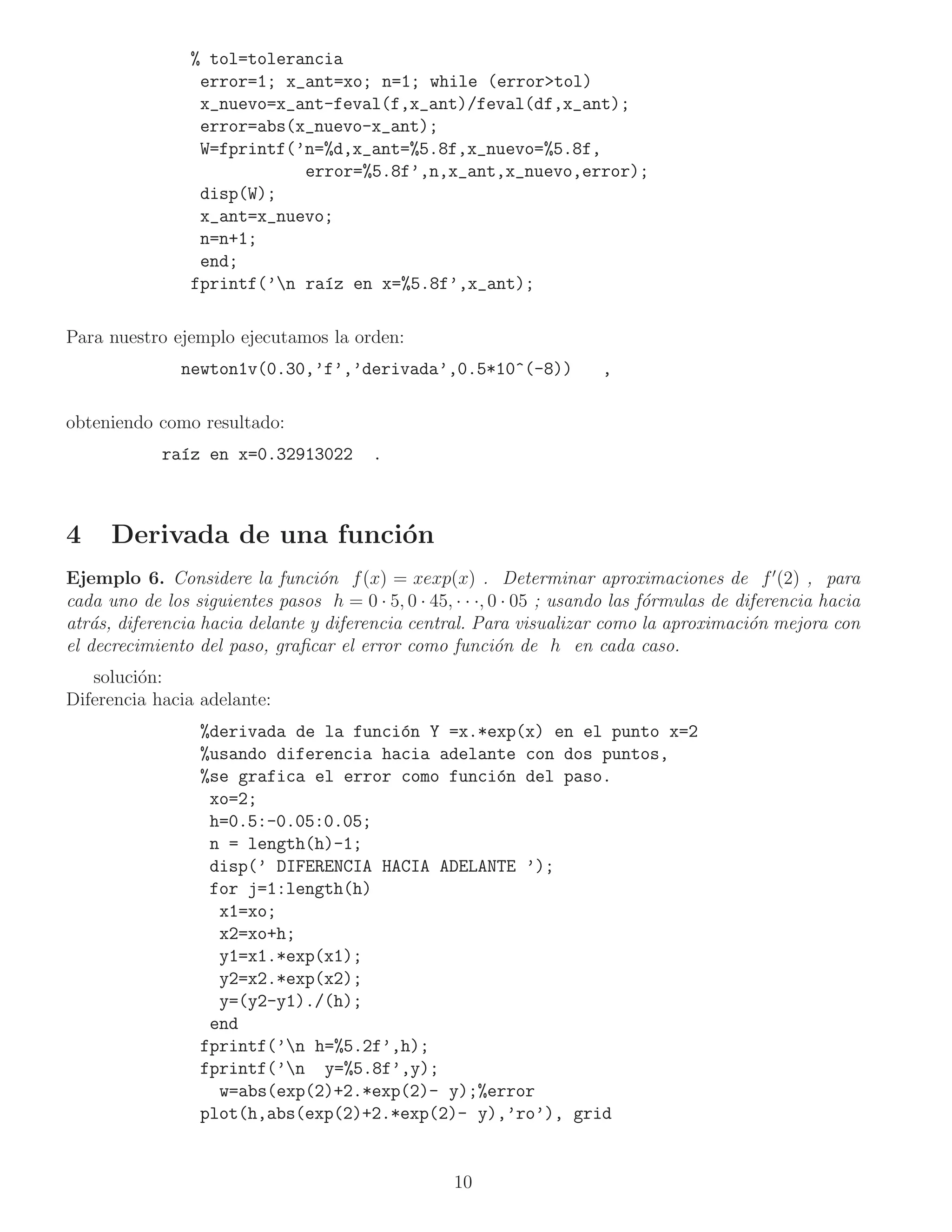 % tol=tolerancia
                 error=1; x_ant=xo; n=1; while (error>tol)
                 x_nuevo=x_ant-feval(f,x_ant)/feval(df,x_ant);
                 error=abs(x_nuevo-x_ant);
                 W=fprintf(’n=%d,x_ant=%5.8f,x_nuevo=%5.8f,
                            error=%5.8f’,n,x_ant,x_nuevo,error);
                 disp(W);
                 x_ant=x_nuevo;
                 n=n+1;
                 end;
                fprintf(’n ra´z en x=%5.8f’,x_ant);
                              ı

Para nuestro ejemplo ejecutamos la orden:
               newton1v(0.30,’f’,’derivada’,0.5*10^(-8))                ,

obteniendo como resultado:
            ra´z en x=0.32913022
              ı                          .



4     Derivada de una funci´n
                           o
Ejemplo 6. Considere la funci´n f (x) = xexp(x) . Determinar aproximaciones de f ′ (2) , para
                                 o
cada uno de los siguientes pasos h = 0 · 5, 0 · 45, · · ·, 0 · 05 ; usando las f´rmulas de diferencia hacia
                                                                                o
atr´s, diferencia hacia delante y diferencia central. Para visualizar como la aproximaci´n mejora con
   a                                                                                         o
el decrecimiento del paso, graﬁcar el error como funci´n de h en cada caso.
                                                            o
   soluci´n:
         o
Diferencia hacia adelante:
                  %derivada de la funci´n Y =x.*exp(x) en el punto x=2
                                       o
                  %usando diferencia hacia adelante con dos puntos,
                  %se grafica el error como funci´n del paso.
                                                 o
                   xo=2;
                   h=0.5:-0.05:0.05;
                   n = length(h)-1;
                   disp(’ DIFERENCIA HACIA ADELANTE ’);
                   for j=1:length(h)
                    x1=xo;
                    x2=xo+h;
                    y1=x1.*exp(x1);
                    y2=x2.*exp(x2);
                    y=(y2-y1)./(h);
                   end
                  fprintf(’n h=%5.2f’,h);
                  fprintf(’n y=%5.8f’,y);
                    w=abs(exp(2)+2.*exp(2)- y);%error
                  plot(h,abs(exp(2)+2.*exp(2)- y),’ro’), grid


                                                    10
 