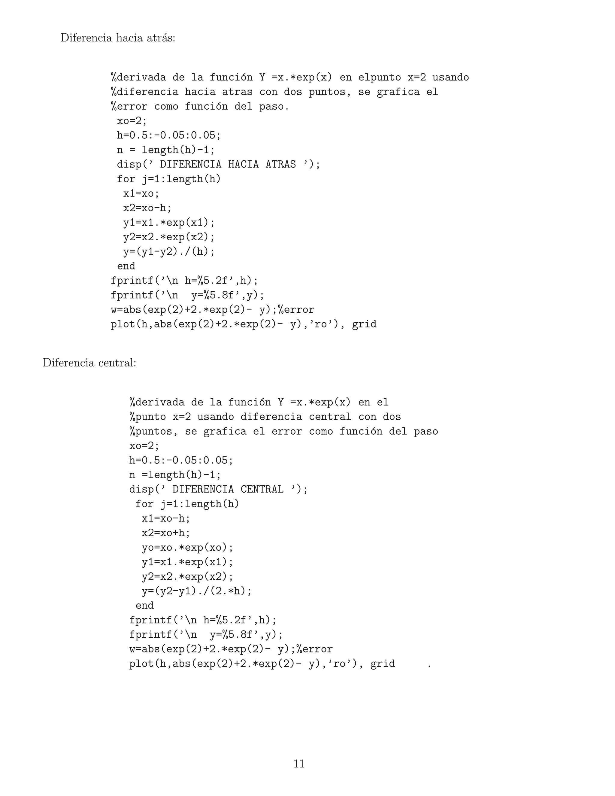 Diferencia hacia atr´s:
                       a


             %derivada de la funci´n Y =x.*exp(x) en elpunto x=2 usando
                                  o
             %diferencia hacia atras con dos puntos, se grafica el
             %error como funci´n del paso.
                               o
              xo=2;
              h=0.5:-0.05:0.05;
              n = length(h)-1;
              disp(’ DIFERENCIA HACIA ATRAS ’);
              for j=1:length(h)
               x1=xo;
               x2=xo-h;
               y1=x1.*exp(x1);
               y2=x2.*exp(x2);
               y=(y1-y2)./(h);
              end
             fprintf(’n h=%5.2f’,h);
             fprintf(’n y=%5.8f’,y);
             w=abs(exp(2)+2.*exp(2)- y);%error
             plot(h,abs(exp(2)+2.*exp(2)- y),’ro’), grid


Diferencia central:


                 %derivada de la funci´n Y =x.*exp(x) en el
                                      o
                 %punto x=2 usando diferencia central con dos
                 %puntos, se grafica el error como funci´n del paso
                                                        o
                 xo=2;
                 h=0.5:-0.05:0.05;
                 n =length(h)-1;
                 disp(’ DIFERENCIA CENTRAL ’);
                  for j=1:length(h)
                   x1=xo-h;
                   x2=xo+h;
                   yo=xo.*exp(xo);
                   y1=x1.*exp(x1);
                   y2=x2.*exp(x2);
                   y=(y2-y1)./(2.*h);
                  end
                 fprintf(’n h=%5.2f’,h);
                 fprintf(’n y=%5.8f’,y);
                 w=abs(exp(2)+2.*exp(2)- y);%error
                 plot(h,abs(exp(2)+2.*exp(2)- y),’ro’), grid     .




                                           11
 