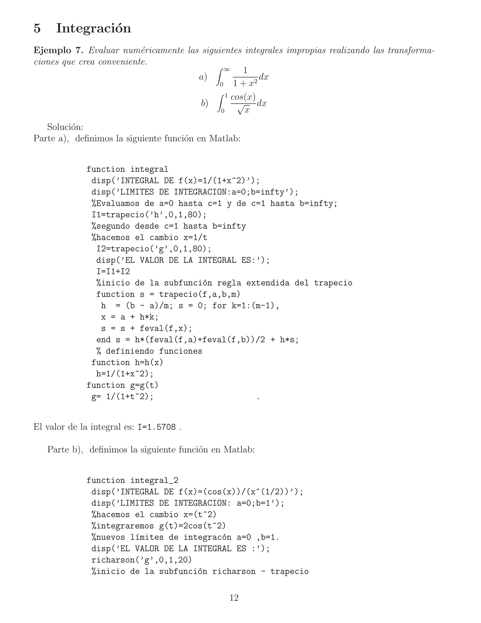 5     Integraci´n
               o
Ejemplo 7. Evaluar num´ricamente las siguientes integrales impropias realizando las transforma-
                          e
ciones que crea conveniente.
                                            ∞    1
                                    a)                dx
                                          0    1 + x2
                                            1 cos(x)
                                     b)         √ dx
                                          0       x
   Soluci´n:
         o
Parte a), deﬁnimos la siguiente funci´n en Matlab:
                                     o


             function integral
              disp(’INTEGRAL DE f(x)=1/(1+x^2)’);
              disp(’LIMITES DE INTEGRACION:a=0;b=infty’);
              %Evaluamos de a=0 hasta c=1 y de c=1 hasta b=infty;
              I1=trapecio(’h’,0,1,80);
              %segundo desde c=1 hasta b=infty
              %hacemos el cambio x=1/t
               I2=trapecio(’g’,0,1,80);
               disp(’EL VALOR DE LA INTEGRAL ES:’);
               I=I1+I2
               %inicio de la subfunci´n regla extendida del trapecio
                                      o
               function s = trapecio(f,a,b,m)
                h = (b - a)/m; s = 0; for k=1:(m-1),
                x = a + h*k;
                s = s + feval(f,x);
               end s = h*(feval(f,a)+feval(f,b))/2 + h*s;
               % definiendo funciones
              function h=h(x)
               h=1/(1+x^2);
             function g=g(t)
              g= 1/(1+t^2);                     .


El valor de la integral es: I=1.5708 .

    Parte b), deﬁnimos la siguiente funci´n en Matlab:
                                         o


             function integral_2
              disp(’INTEGRAL DE f(x)=(cos(x))/(x^(1/2))’);
              disp(’LIMITES DE INTEGRACION: a=0;b=1’);
              %hacemos el cambio x=(t^2)
              %integraremos g(t)=2cos(t^2)
              %nuevos l´mites de integrac´n a=0 ,b=1.
                       ı                 o
              disp(’EL VALOR DE LA INTEGRAL ES :’);
              richarson(’g’,0,1,20)
              %inicio de la subfunci´n richarson - trapecio
                                    o

                                               12
 