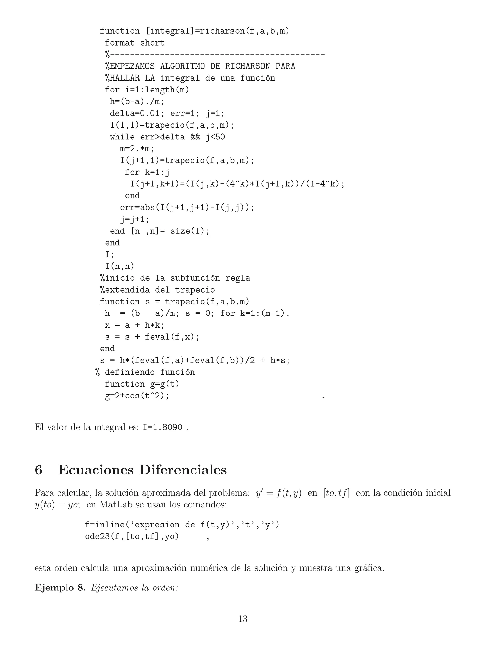 function [integral]=richarson(f,a,b,m)
                 format short
                 %-------------------------------------------
                 %EMPEZAMOS ALGORITMO DE RICHARSON PARA
                 %HALLAR LA integral de una funci´n
                                                  o
                 for i=1:length(m)
                  h=(b-a)./m;
                  delta=0.01; err=1; j=1;
                  I(1,1)=trapecio(f,a,b,m);
                  while err>delta && j<50
                     m=2.*m;
                     I(j+1,1)=trapecio(f,a,b,m);
                      for k=1:j
                       I(j+1,k+1)=(I(j,k)-(4^k)*I(j+1,k))/(1-4^k);
                      end
                     err=abs(I(j+1,j+1)-I(j,j));
                     j=j+1;
                  end [n ,n]= size(I);
                 end
                 I;
                 I(n,n)
                %inicio de la subfunci´n regla
                                       o
                %extendida del trapecio
                function s = trapecio(f,a,b,m)
                 h = (b - a)/m; s = 0; for k=1:(m-1),
                 x = a + h*k;
                 s = s + feval(f,x);
                end
                s = h*(feval(f,a)+feval(f,b))/2 + h*s;
               % definiendo funci´n
                                  o
                 function g=g(t)
                 g=2*cos(t^2);                               .


El valor de la integral es: I=1.8090 .



6    Ecuaciones Diferenciales
Para calcular, la soluci´n aproximada del problema: y ′ = f (t, y) en [to, tf ] con la condici´n inicial
                        o                                                                     o
y(to) = yo; en MatLab se usan los comandos:

            f=inline(’expresion de f(t,y)’,’t’,’y’)
            ode23(f,[to,tf],yo)     ,


esta orden calcula una aproximaci´n num´rica de la soluci´n y muestra una gr´ﬁca.
                                 o     e                 o                  a

Ejemplo 8. Ejecutamos la orden:


                                                  13
 