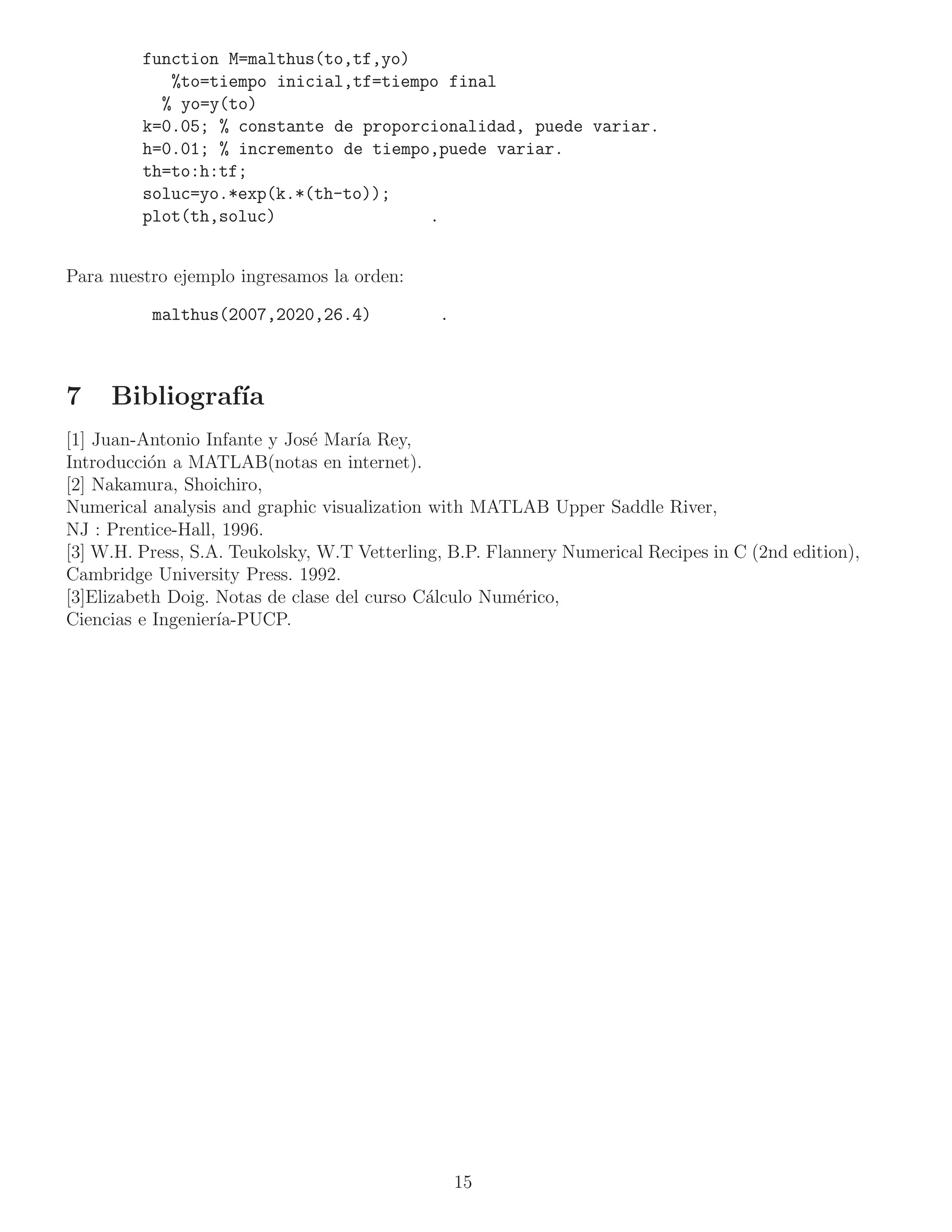 function M=malthus(to,tf,yo)
            %to=tiempo inicial,tf=tiempo final
           % yo=y(to)
         k=0.05; % constante de proporcionalidad, puede variar.
         h=0.01; % incremento de tiempo,puede variar.
         th=to:h:tf;
         soluc=yo.*exp(k.*(th-to));
         plot(th,soluc)                .


Para nuestro ejemplo ingresamos la orden:

          malthus(2007,2020,26.4)             .



7    Bibliograf´
               ıa
[1] Juan-Antonio Infante y Jos´ Mar´ Rey,
                               e     ıa
Introducci´n a MATLAB(notas en internet).
           o
[2] Nakamura, Shoichiro,
Numerical analysis and graphic visualization with MATLAB Upper Saddle River,
NJ : Prentice-Hall, 1996.
[3] W.H. Press, S.A. Teukolsky, W.T Vetterling, B.P. Flannery Numerical Recipes in C (2nd edition),
Cambridge University Press. 1992.
[3]Elizabeth Doig. Notas de clase del curso C´lculo Num´rico,
                                             a           e
Ciencias e Ingenier´
                   ıa-PUCP.




                                                  15
 