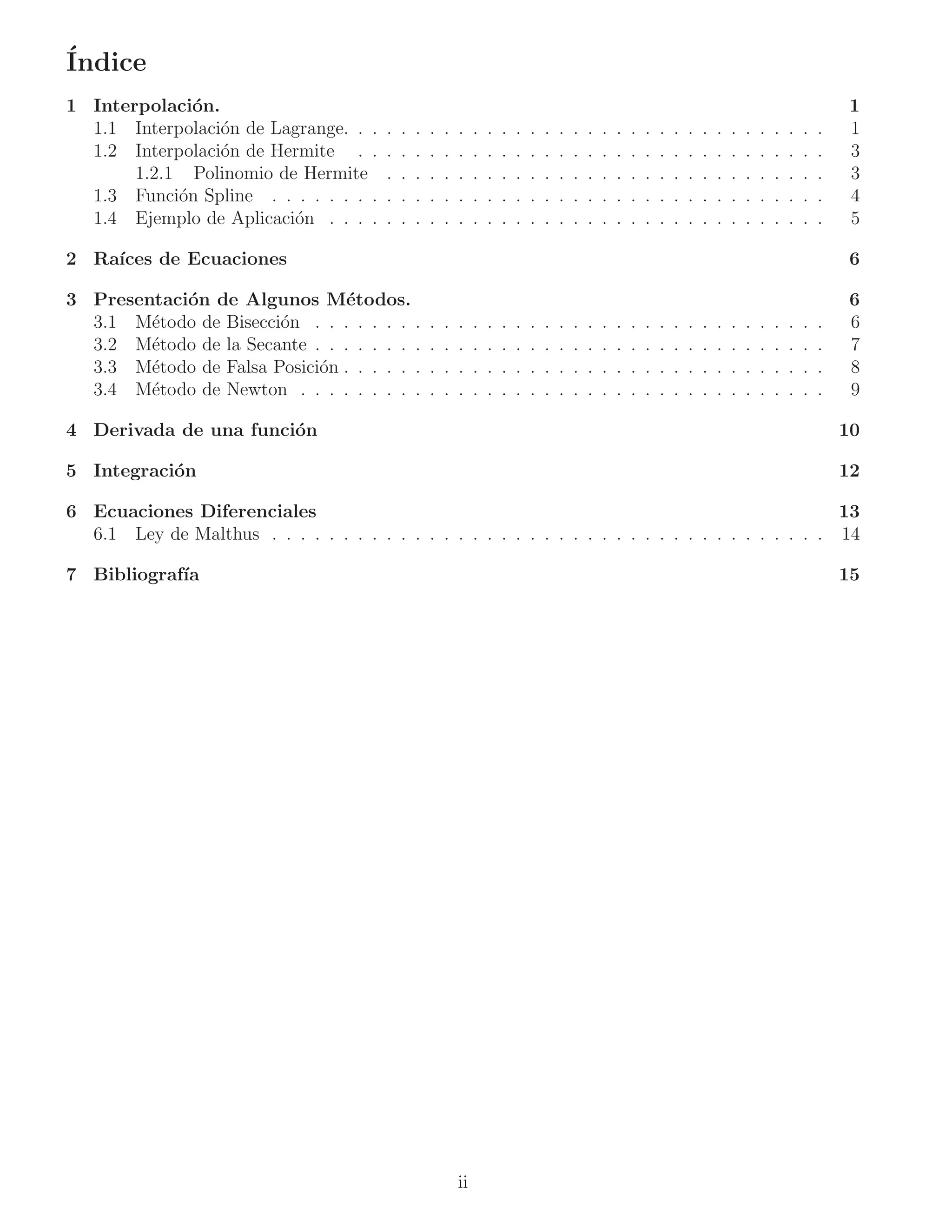´
Indice
1 Interpolaci´n.
              o                                                                                                                                                      1
  1.1 Interpolaci´n de Lagrange. . .
                 o                      .   .   .   .   .   .    .   .   .   .   .   .   .   .   .   .   .   .   .   .   .   .   .   .   .   .   .   .   .   .   .   1
  1.2 Interpolaci´n de Hermite . .
                 o                      .   .   .   .   .   .    .   .   .   .   .   .   .   .   .   .   .   .   .   .   .   .   .   .   .   .   .   .   .   .   .   3
       1.2.1 Polinomio de Hermite       .   .   .   .   .   .    .   .   .   .   .   .   .   .   .   .   .   .   .   .   .   .   .   .   .   .   .   .   .   .   .   3
  1.3 Funci´n Spline . . . . . . . .
            o                           .   .   .   .   .   .    .   .   .   .   .   .   .   .   .   .   .   .   .   .   .   .   .   .   .   .   .   .   .   .   .   4
  1.4 Ejemplo de Aplicaci´n . . . .
                         o              .   .   .   .   .   .    .   .   .   .   .   .   .   .   .   .   .   .   .   .   .   .   .   .   .   .   .   .   .   .   .   5

2 Ra´
    ıces de Ecuaciones                                                                                                                                               6

3 Presentaci´n de Algunos M´todos.
            o                  e                                                                                                                                     6
  3.1 M´todo de Bisecci´n . . . . . . . .
        e              o                            .   .   .    .   .   .   .   .   .   .   .   .   .   .   .   .   .   .   .   .   .   .   .   .   .   .   .   .   6
  3.2 M´todo de la Secante . . . . . . . .
        e                                           .   .   .    .   .   .   .   .   .   .   .   .   .   .   .   .   .   .   .   .   .   .   .   .   .   .   .   .   7
  3.3 M´todo de Falsa Posici´n . . . . . .
        e                   o                       .   .   .    .   .   .   .   .   .   .   .   .   .   .   .   .   .   .   .   .   .   .   .   .   .   .   .   .   8
  3.4 M´todo de Newton . . . . . . . . .
        e                                           .   .   .    .   .   .   .   .   .   .   .   .   .   .   .   .   .   .   .   .   .   .   .   .   .   .   .   .   9

4 Derivada de una funci´n
                       o                                                                                                                                             10

5 Integraci´n
           o                                                                                                                                                         12

6 Ecuaciones Diferenciales                                                                         13
  6.1 Ley de Malthus . . . . . . . . . . . . . . . . . . . . . . . . . . . . . . . . . . . . . . . 14

7 Bibliograf´
            ıa                                                                                                                                                       15




                                                            ii
 