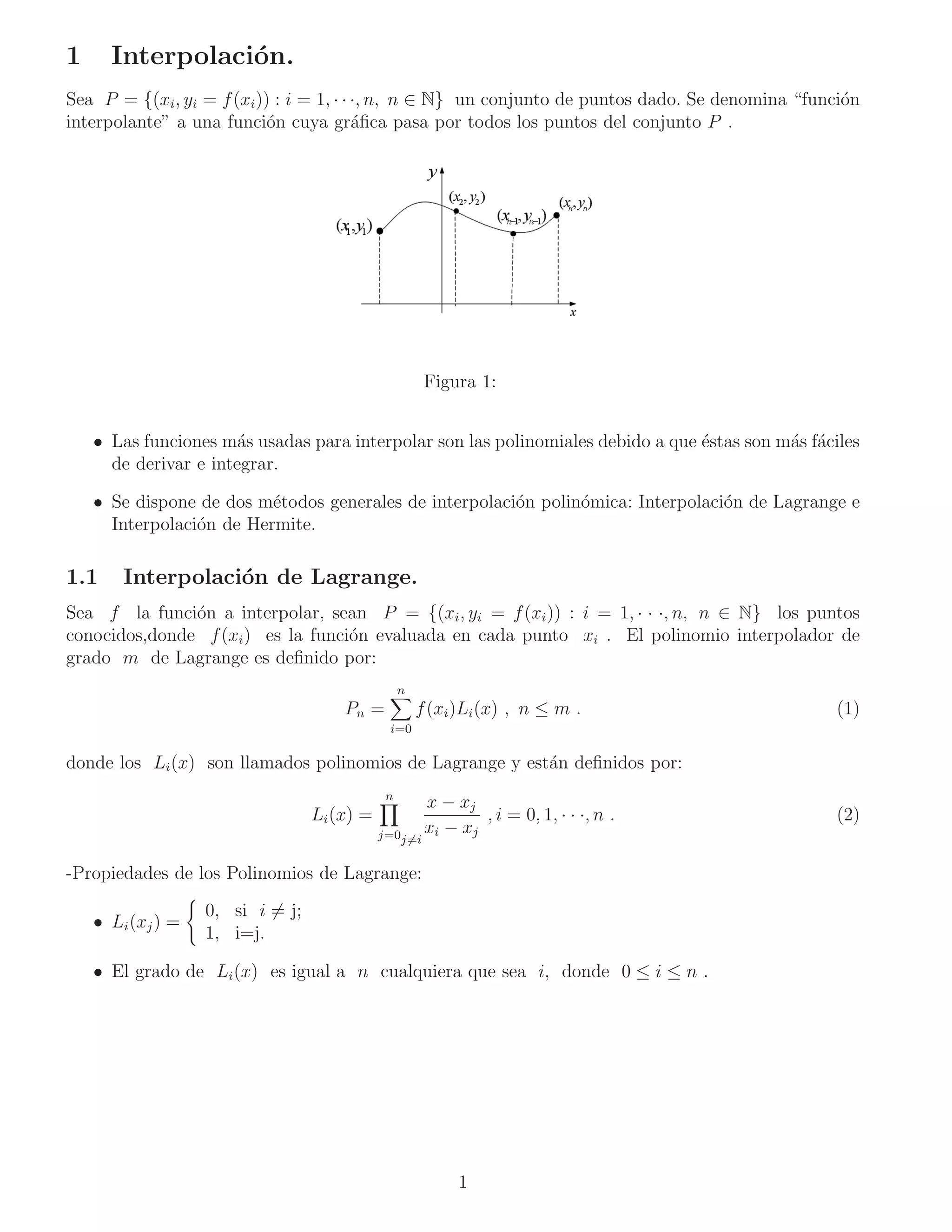 1     Interpolaci´n.
                 o
Sea P = {(xi , yi = f (xi )) : i = 1, · · ·, n, n ∈ N} un conjunto de puntos dado. Se denomina “funci´n
                                                                                                     o
interpolante” a una funci´n cuya gr´ﬁca pasa por todos los puntos del conjunto P .
                            o             a




                                                       Figura 1:


    • Las funciones m´s usadas para interpolar son las polinomiales debido a que ´stas son m´s f´ciles
                       a                                                         e          a a
      de derivar e integrar.

    • Se dispone de dos m´todos generales de interpolaci´n polin´mica: Interpolaci´n de Lagrange e
                          e                             o       o                 o
      Interpolaci´n de Hermite.
                 o

1.1     Interpolaci´n de Lagrange.
                   o
Sea f la funci´n a interpolar, sean P = {(xi , yi = f (xi )) : i = 1, · · ·, n, n ∈ N} los puntos
               o
conocidos,donde f (xi ) es la funci´n evaluada en cada punto xi . El polinomio interpolador de
                                   o
grado m de Lagrange es deﬁnido por:
                                                  n
                                      Pn =            f (xi )Li (x) , n ≤ m .                      (1)
                                              i=0

donde los Li (x) son llamados polinomios de Lagrange y est´n deﬁnidos por:
                                                          a
                                              n
                                                       x − xj
                                  Li (x) =                     , i = 0, 1, · · ·, n .              (2)
                                             j=0j=i    xi − xj

-Propiedades de los Polinomios de Lagrange:
                   0, si i = j;
    • Li (xj ) =
                   1, i=j.

    • El grado de Li (x) es igual a n cualquiera que sea i, donde 0 ≤ i ≤ n .




                                                            1
 