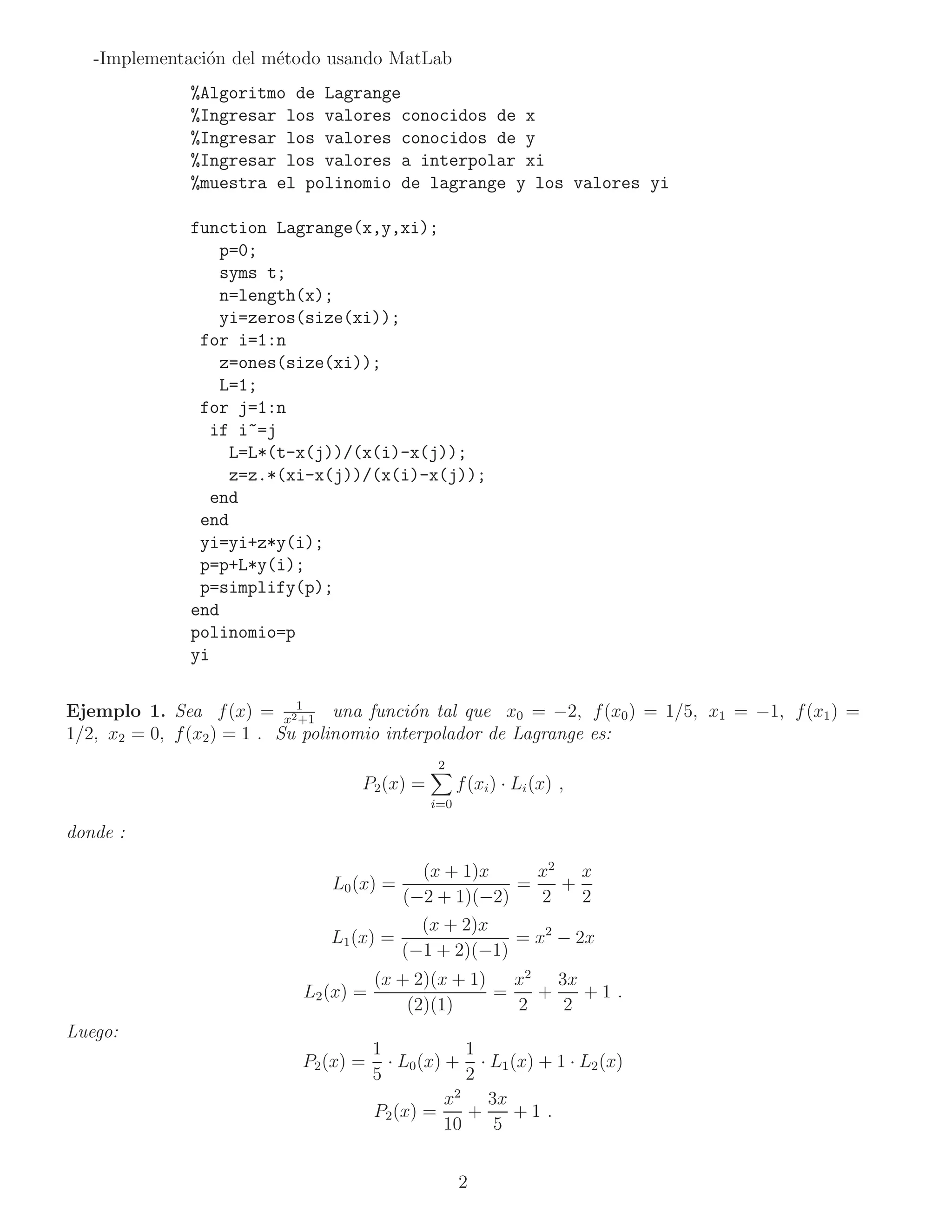-Implementaci´n del m´todo usando MatLab
                o       e
               %Algoritmo de Lagrange
               %Ingresar los valores conocidos de x
               %Ingresar los valores conocidos de y
               %Ingresar los valores a interpolar xi
               %muestra el polinomio de lagrange y los valores yi

               function Lagrange(x,y,xi);
                   p=0;
                   syms t;
                   n=length(x);
                   yi=zeros(size(xi));
                for i=1:n
                   z=ones(size(xi));
                   L=1;
                for j=1:n
                 if i~=j
                    L=L*(t-x(j))/(x(i)-x(j));
                    z=z.*(xi-x(j))/(x(i)-x(j));
                 end
                end
                yi=yi+z*y(i);
                p=p+L*y(i);
                p=simplify(p);
               end
               polinomio=p
               yi


Ejemplo 1. Sea f (x) = x21   +1
                                  una funci´n tal que x0 = −2, f (x0 ) = 1/5, x1 = −1, f (x1 ) =
                                           o
1/2, x2 = 0, f (x2 ) = 1 . Su polinomio interpolador de Lagrange es:
                                               2
                                   P2 (x) =         f (xi ) · Li (x) ,
                                              i=0

donde :

                                             (x + 1)x     x2 x
                                L0 (x) =                =   +
                                           (−2 + 1)(−2)   2   2
                                             (x + 2)x
                                L1 (x) =                = x2 − 2x
                                           (−1 + 2)(−1)
                                       (x + 2)(x + 1)   x2 3x
                            L2 (x) =                  =   +   +1 .
                                           (2)(1)       2   2
Luego:
                                       1             1
                            P2 (x) =     · L0 (x) + · L1 (x) + 1 · L2 (x)
                                       5             2
                                                   2
                                                  x    3x
                                       P2 (x) =      +    +1 .
                                                  10    5


                                                    2
 