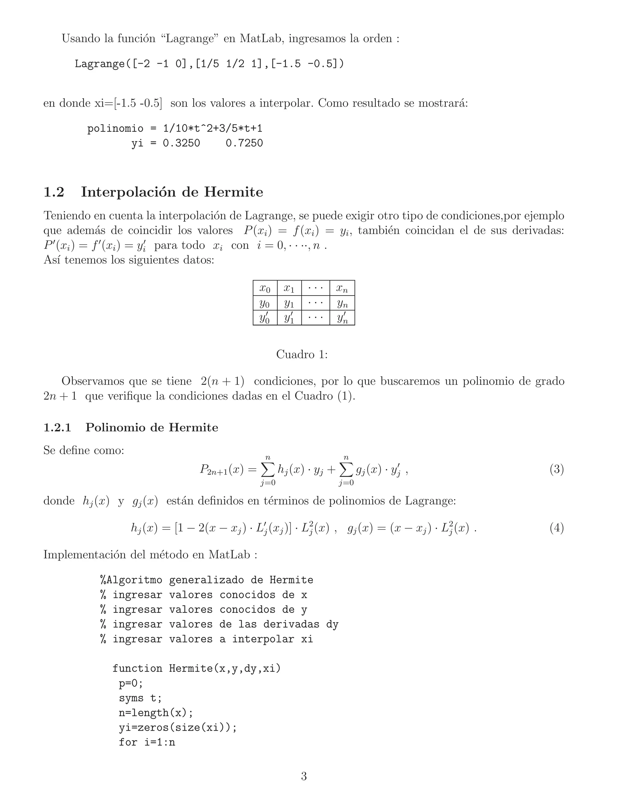 Usando la funci´n “Lagrange” en MatLab, ingresamos la orden :
                  o

        Lagrange([-2 -1 0],[1/5 1/2 1],[-1.5 -0.5])


en donde xi=[-1.5 -0.5] son los valores a interpolar. Como resultado se mostrar´:
                                                                               a

         polinomio = 1/10*t^2+3/5*t+1
                yi = 0.3250    0.7250



1.2     Interpolaci´n de Hermite
                   o
Teniendo en cuenta la interpolaci´n de Lagrange, se puede exigir otro tipo de condiciones,por ejemplo
                                     o
que adem´s de coincidir los valores P (xi ) = f (xi ) = yi , tambi´n coincidan el de sus derivadas:
             a                                                     e
P ′ (xi ) = f ′ (xi ) = yi para todo xi con i = 0, · · ··, n .
                         ′

As´ tenemos los siguientes datos:
    ı

                                              x0     x1       ···   xn
                                              y0     y1       ···   yn
                                               ′      ′              ′
                                              y0     y1       ···   yn


                                                    Cuadro 1:

   Observamos que se tiene 2(n + 1) condiciones, por lo que buscaremos un polinomio de grado
2n + 1 que veriﬁque la condiciones dadas en el Cuadro (1).

1.2.1    Polinomio de Hermite
Se deﬁne como:                                 n                     n
                                                                                    ′
                                P2n+1 (x) =         hj (x) · yj +         gj (x) · yj ,           (3)
                                              j=0                   j=0

donde hj (x) y gj (x) est´n deﬁnidos en t´rminos de polinomios de Lagrange:
                         a               e

                 hj (x) = [1 − 2(x − xj ) · L′j (xj )] · L2 (x) , gj (x) = (x − xj ) · L2 (x) .
                                                          j                             j         (4)

Implementaci´n del m´todo en MatLab :
            o       e

           %Algoritmo    generalizado de Hermite
           % ingresar    valores conocidos de x
           % ingresar    valores conocidos de y
           % ingresar    valores de las derivadas dy
           % ingresar    valores a interpolar xi

             function Hermite(x,y,dy,xi)
              p=0;
              syms t;
              n=length(x);
              yi=zeros(size(xi));
              for i=1:n

                                                          3
 