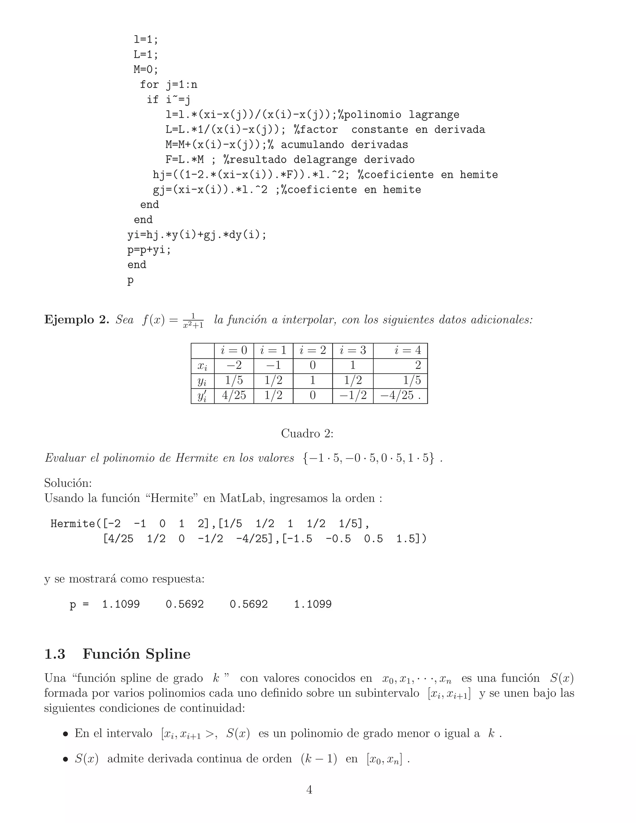 l=1;
                 L=1;
                 M=0;
                  for j=1:n
                    if i~=j
                       l=l.*(xi-x(j))/(x(i)-x(j));%polinomio lagrange
                       L=L.*1/(x(i)-x(j)); %factor constante en derivada
                       M=M+(x(i)-x(j));% acumulando derivadas
                       F=L.*M ; %resultado delagrange derivado
                     hj=((1-2.*(xi-x(i)).*F)).*l.^2; %coeficiente en hemite
                     gj=(xi-x(i)).*l.^2 ;%coeficiente en hemite
                  end
                 end
                yi=hj.*y(i)+gj.*dy(i);
                p=p+yi;
                end
                p

                             1
Ejemplo 2. Sea f (x) =     x2 +1
                                   la funci´n a interpolar, con los siguientes datos adicionales:
                                           o

                                    i=0     i=1    i=2      i=3      i=4
                              xi     −2      −1     0         1         2
                              yi     1/5     1/2    1        1/2      1/5
                               ′
                              yi    4/25     1/2    0       −1/2   −4/25 .


                                                Cuadro 2:
Evaluar el polinomio de Hermite en los valores {−1 · 5, −0 · 5, 0 · 5, 1 · 5} .

Soluci´n:
      o
Usando la funci´n “Hermite” en MatLab, ingresamos la orden :
               o

 Hermite([-2 -1 0         1   2],[1/5 1/2 1 1/2 1/5],
         [4/25 1/2        0   -1/2 -4/25],[-1.5 -0.5 0.5              1.5])


y se mostrar´ como respuesta:
            a

      p =   1.1099      0.5692        0.5692       1.1099



1.3    Funci´n Spline
            o
Una “funci´n spline de grado k ” con valores conocidos en x0 , x1 , · · ·, xn es una funci´n S(x)
            o                                                                              o
formada por varios polinomios cada uno deﬁnido sobre un subintervalo [xi , xi+1 ] y se unen bajo las
siguientes condiciones de continuidad:

   • En el intervalo [xi , xi+1 >, S(x) es un polinomio de grado menor o igual a k .

   • S(x) admite derivada continua de orden (k − 1) en [x0 , xn ] .

                                                     4
 