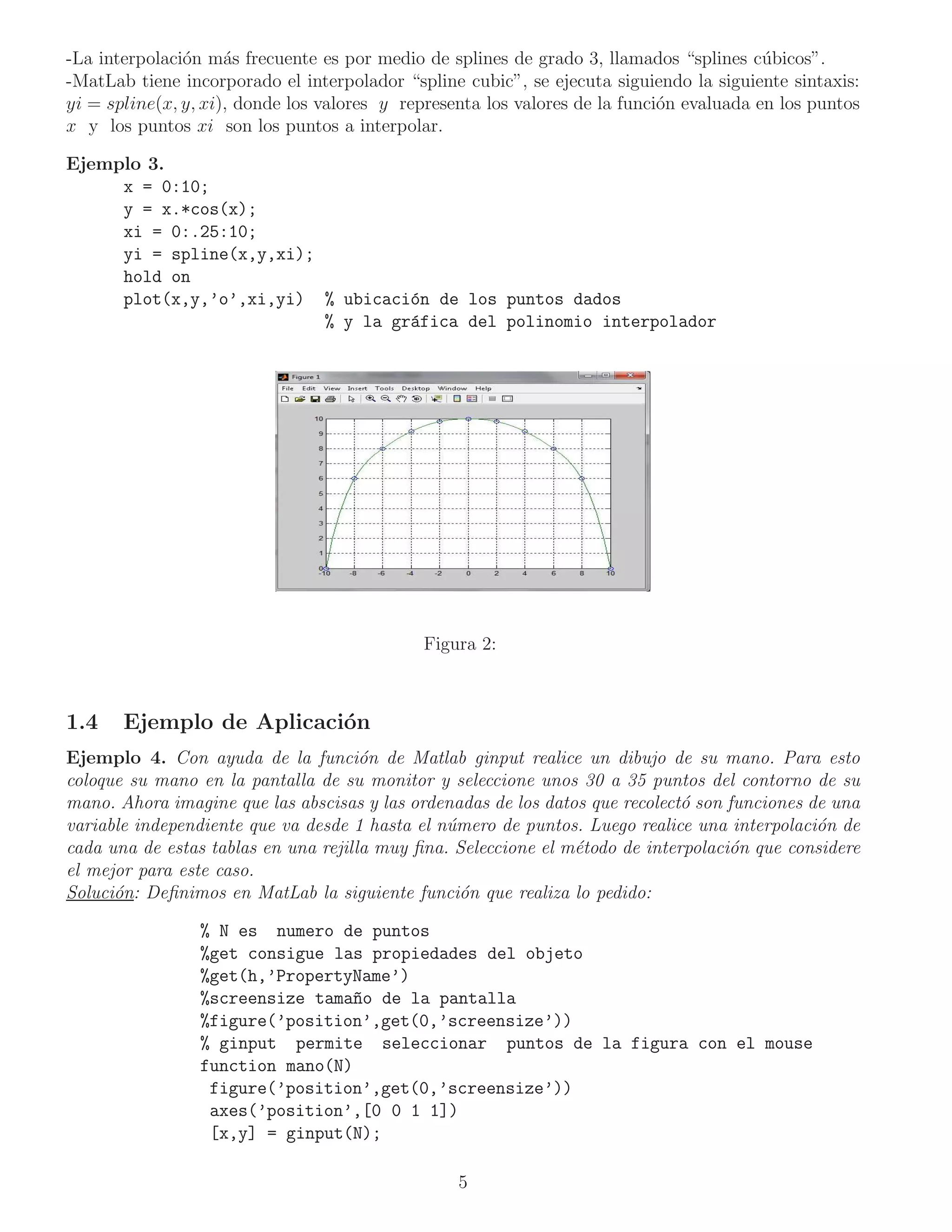 -La interpolaci´n m´s frecuente es por medio de splines de grado 3, llamados “splines c´ bicos”.
               o     a                                                                    u
-MatLab tiene incorporado el interpolador “spline cubic”, se ejecuta siguiendo la siguiente sintaxis:
yi = spline(x, y, xi), donde los valores y representa los valores de la funci´n evaluada en los puntos
                                                                             o
x y los puntos xi son los puntos a interpolar.

Ejemplo 3.
     x = 0:10;
     y = x.*cos(x);
     xi = 0:.25:10;
     yi = spline(x,y,xi);
     hold on
     plot(x,y,’o’,xi,yi) % ubicaci´n de los puntos dados
                                   o
                          % y la gr´fica del polinomio interpolador
                                   a




                                             Figura 2:



1.4    Ejemplo de Aplicaci´n
                          o
Ejemplo 4. Con ayuda de la funci´n de Matlab ginput realice un dibujo de su mano. Para esto
                                      o
coloque su mano en la pantalla de su monitor y seleccione unos 30 a 35 puntos del contorno de su
mano. Ahora imagine que las abscisas y las ordenadas de los datos que recolect´ son funciones de una
                                                                              o
variable independiente que va desde 1 hasta el n´mero de puntos. Luego realice una interpolaci´n de
                                                u                                              o
cada una de estas tablas en una rejilla muy ﬁna. Seleccione el m´todo de interpolaci´n que considere
                                                                e                   o
el mejor para este caso.
Soluci´n: Deﬁnimos en MatLab la siguiente funci´n que realiza lo pedido:
      o                                           o

                 % N es numero de puntos
                 %get consigue las propiedades del objeto
                 %get(h,’PropertyName’)
                 %screensize tama~o de la pantalla
                                  n
                 %figure(’position’,get(0,’screensize’))
                 % ginput permite seleccionar puntos de la figura con el mouse
                 function mano(N)
                  figure(’position’,get(0,’screensize’))
                  axes(’position’,[0 0 1 1])
                  [x,y] = ginput(N);

                                                  5
 