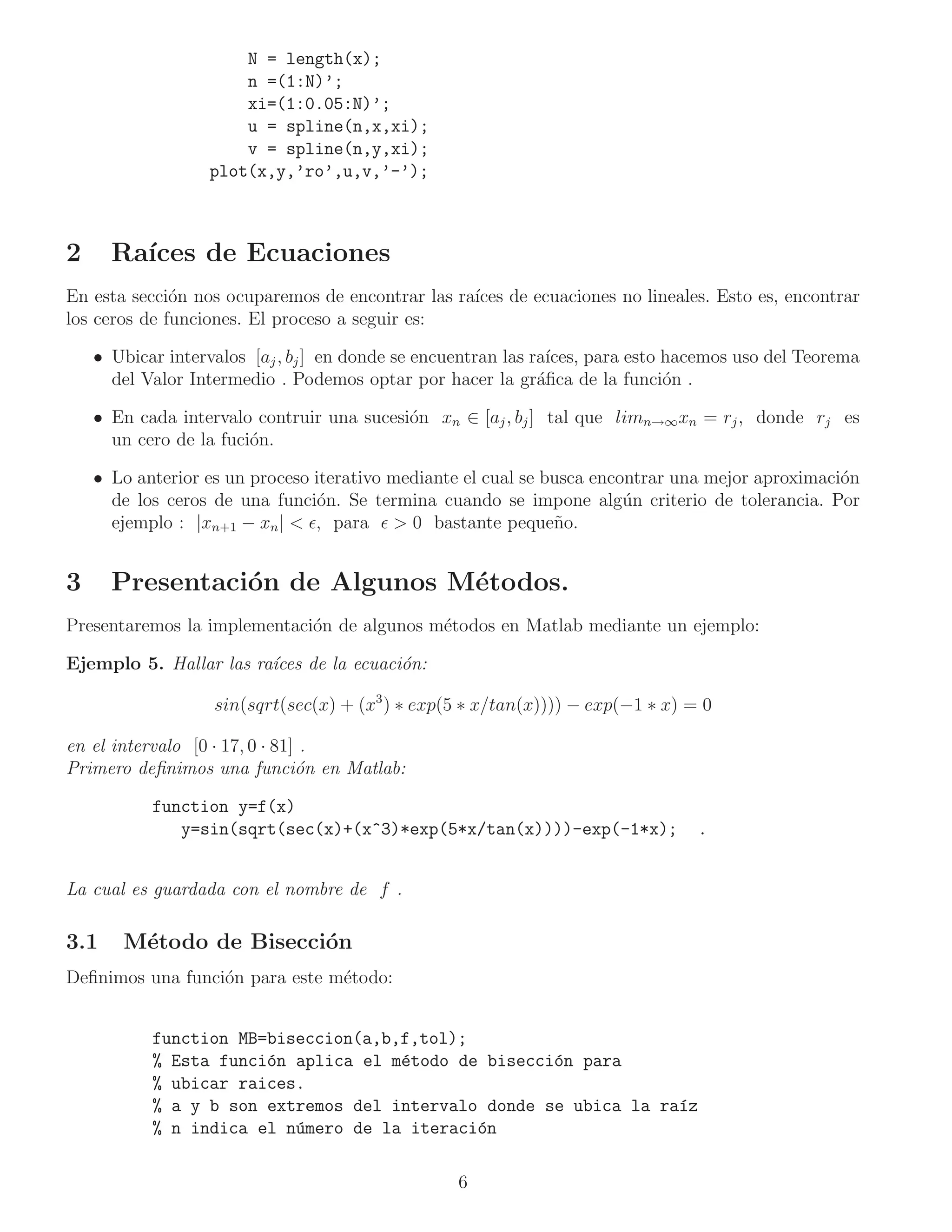 N = length(x);
                       n =(1:N)’;
                       xi=(1:0.05:N)’;
                       u = spline(n,x,xi);
                       v = spline(n,y,xi);
                   plot(x,y,’ro’,u,v,’-’);



2     Ra´
        ıces de Ecuaciones
En esta secci´n nos ocuparemos de encontrar las ra´ de ecuaciones no lineales. Esto es, encontrar
              o                                   ıces
los ceros de funciones. El proceso a seguir es:

    • Ubicar intervalos [aj , bj ] en donde se encuentran las ra´
                                                                ıces, para esto hacemos uso del Teorema
      del Valor Intermedio . Podemos optar por hacer la gr´ﬁca de la funci´n .
                                                               a                o

    • En cada intervalo contruir una sucesi´n xn ∈ [aj , bj ] tal que limn→∞ xn = rj , donde rj es
                                           o
      un cero de la fuci´n.
                        o

    • Lo anterior es un proceso iterativo mediante el cual se busca encontrar una mejor aproximaci´n
                                                                                                  o
      de los ceros de una funci´n. Se termina cuando se impone alg´n criterio de tolerancia. Por
                                 o                                      u
      ejemplo : |xn+1 − xn | < ǫ, para ǫ > 0 bastante peque˜ o.n


3     Presentaci´n de Algunos M´todos.
                o              e
Presentaremos la implementaci´n de algunos m´todos en Matlab mediante un ejemplo:
                             o              e

Ejemplo 5. Hallar las ra´
                        ıces de la ecuaci´n:
                                         o

                   sin(sqrt(sec(x) + (x3 ) ∗ exp(5 ∗ x/tan(x)))) − exp(−1 ∗ x) = 0

en el intervalo [0 · 17, 0 · 81] .
Primero deﬁnimos una funci´n en Matlab:
                                o

           function y=f(x)
              y=sin(sqrt(sec(x)+(x^3)*exp(5*x/tan(x))))-exp(-1*x);                .


La cual es guardada con el nombre de f .

3.1    M´todo de Bisecci´n
        e               o
Deﬁnimos una funci´n para este m´todo:
                  o             e


           function MB=biseccion(a,b,f,tol);
           % Esta funci´n aplica el m´todo de bisecci´n para
                       o             e               o
           % ubicar raices.
           % a y b son extremos del intervalo donde se ubica la ra´z
                                                                  ı
           % n indica el n´mero de la iteraci´n
                          u                  o

                                                   6
 