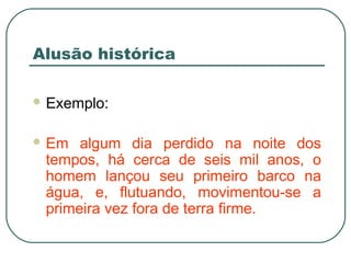 Alusão histórica
 Exemplo:
 Em algum dia perdido na noite dos
tempos, há cerca de seis mil anos, o
homem lançou seu primeiro barco na
água, e, flutuando, movimentou-se a
primeira vez fora de terra firme.
 