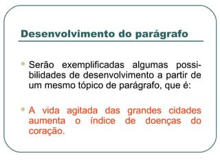 Desenvolvimento do parágrafo
 Serão exemplificadas algumas possi-
bilidades de desenvolvimento a partir de
um mesmo tópico de parágrafo, que é:
 A vida agitada das grandes cidades
aumenta o índice de doenças do
coração.
 