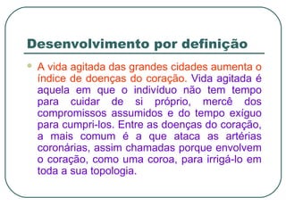 Desenvolvimento por definição
 A vida agitada das grandes cidades aumenta o
índice de doenças do coração. Vida agitada é
aquela em que o indivíduo não tem tempo
para cuidar de si próprio, mercê dos
compromissos assumidos e do tempo exíguo
para cumpri-los. Entre as doenças do coração,
a mais comum é a que ataca as artérias
coronárias, assim chamadas porque envolvem
o coração, como uma coroa, para irrigá-lo em
toda a sua topologia.
 