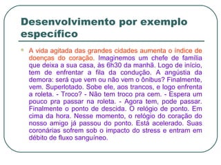 Desenvolvimento por exemplo
específico
 A vida agitada das grandes cidades aumenta o índice de
doenças do coração. Imaginemos um chefe de família
que deixa a sua casa, às 6h30 da manhã. Logo de início,
tem de enfrentar a fila da condução. A angústia da
demora: será que vem ou não vem o ônibus? Finalmente,
vem. Superlotado. Sobe ele, aos trancos, e logo enfrenta
a roleta. - Troco? - Não tem troco pra cem. - Espera um
pouco pra passar na roleta. - Agora tem, pode passar.
Finalmente o ponto de descida. O relógio de ponto. Em
cima da hora. Nesse momento, o relógio do coração do
nosso amigo já passou do ponto. Está acelerado. Suas
coronárias sofrem sob o impacto do stress e entram em
débito de fluxo sanguíneo.
 
