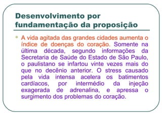 Desenvolvimento por
fundamentação da proposição
 A vida agitada das grandes cidades aumenta o
índice de doenças do coração. Somente na
última década, segundo informações da
Secretaria de Saúde do Estado de São Paulo,
o paulistano se infartou vinte vezes mais do
que no decênio anterior. O stress causado
pela vida intensa acelera os batimentos
cardíacos, por intermédio da injeção
exagerada de adrenalina, e apressa o
surgimento dos problemas do coração.
 