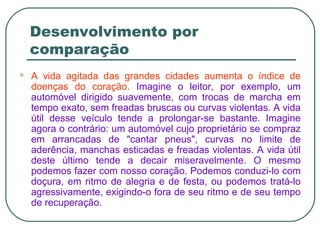 Desenvolvimento por
comparação
 A vida agitada das grandes cidades aumenta o índice de
doenças do coração. Imagine o leitor, por exemplo, um
automóvel dirigido suavemente, com trocas de marcha em
tempo exato, sem freadas bruscas ou curvas violentas. A vida
útil desse veículo tende a prolongar-se bastante. Imagine
agora o contrário: um automóvel cujo proprietário se compraz
em arrancadas de "cantar pneus", curvas no limite de
aderência, manchas esticadas e freadas violentas. A vida útil
deste último tende a decair miseravelmente. O mesmo
podemos fazer com nosso coração. Podemos conduzi-lo com
doçura, em ritmo de alegria e de festa, ou podemos tratá-lo
agressivamente, exigindo-o fora de seu ritmo e de seu tempo
de recuperação.
 