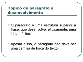 Tópico de parágrafo e
desenvolvimento
 O parágrafo é uma estrutura superior à
frase, que desenvolve, eficazmente, uma
ideia-núcleo.
 Apesar disso, o parágrafo não deve ser
uma camisa de força do texto.
 