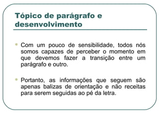 Tópico de parágrafo e
desenvolvimento
 Com um pouco de sensibilidade, todos nós
somos capazes de perceber o momento em
que devemos fazer a transição entre um
parágrafo e outro.
 Portanto, as informações que seguem são
apenas balizas de orientação e não receitas
para serem seguidas ao pé da letra.
 