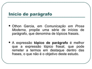 Início de parágrafo
 Othon Garcia, em Comunicação em Prosa
Moderna, propõe uma série de inícios de
parágrafo, que denomina de tópicos frasais.
 A expressão tópico de parágrafo é melhor
que a expressão tópico frasal, que pode
remeter a termos em destaque dentro das
frases, o que não é o objetivo deste estudo.
 