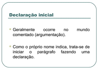 Declaração inicial
 Geralmente ocorre no mundo
comentado (argumentação).
 Como o próprio nome indica, trata-se de
iniciar o parágrafo fazendo uma
declaração.
 