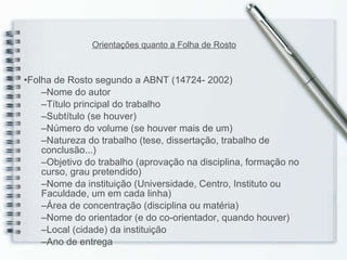 Folha de Rosto segundo a ABNT (14724- 2002) Nome do autor Título principal do trabalho Subtítulo  (se houver) Número do volume (se houver mais de um) Natureza do trabalho (tese, dissertação,  trabalho de conclusão ...) Objetivo do trabalho  (aprovação na disciplina, formação no curso, grau pretendido) Nome da instituição  (Universidade, Centro, Instituto ou Faculdade, um em cada linha) Área de concentração  (disciplina ou matéria) Nome do orientador  (e do co-orientador, quando houver) Local  (cidade) da instituição Ano de entrega Orientações quanto a Folha de Rosto 