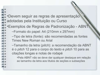Devem seguir as regras de apresentação adotadas pela Instituição ou Curso Exemplos de Regras de Padronização - ABNT: Formato do papel: A4 (210mm x 297mm) Tipo de letra (fonte): são recomendadas as fontes Times New Roman ou Arial Tamanho da letra ( pitch ): a recomendação da ABNT é o  pitch  12 para o corpo do texto e  pitch  10 para as citações longas e notas de rodapé Pela ABNT não se deve dar qualquer destaque em relação ao tamanho da letra aos títulos de seções e subseções 