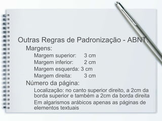 Outras Regras de Padronização - ABNT: Margens: Margem superior:   3 cm Margem inferior:   2 cm Margem esquerda:   3 cm Margem direita:   3 cm Número da página:  Localização: no canto superior direito, a 2cm da borda superior e também a 2cm da borda direita Em algarismos arábicos apenas as páginas de elementos textuais 