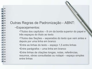 Outras Regras de Padronização - ABNT: Espacejamentos: Títulos dos capítulos – 8 cm da borda superior do papel e três espaços do título ao texto Títulos das Seções – separados do texto que vem antes e depois por uma linha em branco Entre as linhas do texto – espaço 1,5 entre linhas Entre parágrafos – uma linha em branco Entre linhas de citações longas, notas, referências, resumos, obras consultadas ou rodapé – espaço simples entre linhas 