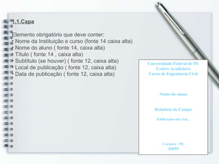 1.1.Capa Elemento obrigatório que deve conter: Nome da Instituição e curso (fonte 14 caixa alta) Nome do aluno ( fonte 14, caixa alta) Título ( fonte 14 , caixa alta) Subtítulo (se houver) ( fonte 12, caixa alta) Local de publicação ( fonte 12, caixa alta) Data de publicação ( fonte 12, caixa alta) Universidade Federal de PE Centro Acadêmico Curso de Engenharia Civil Nome do aluno Relatório de Campo Edificações tal e tal... Caruaru - PE 20059 