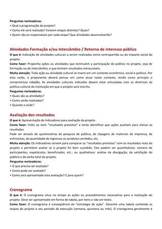 Perguntas norteadoras:
• Qual a programação do projeto?
• Como ele será realizado? Existem etapas distintas? Quais?
• Quem são os responsáveis por cada etapa? Que atividades desenvolverão?



Atividades Formação e/ou Intercâmbio / Retorno de interesse público
O que é: Indicação de atividades culturais a serem realizadas como contrapartida ou do impacto social do
projeto.
Como fazer: Proponha ações ou atividades que estimulem a participação do público no projeto, seja de
formação ou de intercâmbio, e que tenham resultados mensuráveis.
Muita atenção: Toda ação ou atividade cultural se insere em um contexto econômico, social e político. Por
esta razão, o proponente deverá pensar em como atuar neste contexto, tendo como princípio o
compromisso cidadão. As atividades culturais indicadas devem estar articuladas com as diretrizes da
política cultural da instituição em que o projeto será inscrito.
Perguntas norteadoras:
• Quais são as atividades?
• Como serão realizadas?
• Quando e onde?


Avaliação dos resultados
O que é: Apresentação de indicadores para avaliação do projeto.
Como fazer: Volte ao item “resultados previstos” e tente identificar que ações auxiliam para checar os
resultados.
Pode ser através de questionários de pesquisa de público, de clipagens de materiais de imprensa, de
entrevistas, da quantidade de ingressos ou produtos vendidos, etc.
Muita atenção: Os indicadores servem para comparar os “resultados previstos” com os resultados reais do
projeto e permitem avaliar se o projeto foi bem sucedido. Eles podem ser quantitativos: número de
participantes, espetáculos, beneficiados, etc.; ou qualitativos: análise da divulgação, da satisfação do
público e da verba total do projeto.
Perguntas norteadoras:
• O que precisa ser avaliado?
• Como pode ser avaliado?
• Como será apresentada esta avaliação? E para quem?



Cronograma
O que é: O cronograma situa no tempo as ações ou procedimentos necessários para a realização do
projeto. Deve ser apresentado em forma de tabela, por itens e não em texto.
Como fazer: O cronograma é conseqüência da “estratégia de ação”. Desenhe uma tabela contendo as
etapas do projeto e seu período de execução (semana, quinzena ou mês). O cronograma geralmente é
 