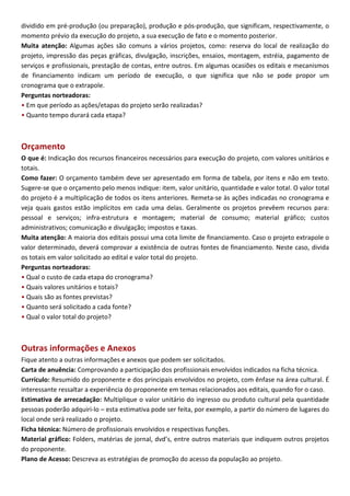 dividido em pré-produção (ou preparação), produção e pós-produção, que significam, respectivamente, o
momento prévio da execução do projeto, a sua execução de fato e o momento posterior.
Muita atenção: Algumas ações são comuns a vários projetos, como: reserva do local de realização do
projeto, impressão das peças gráficas, divulgação, inscrições, ensaios, montagem, estréia, pagamento de
serviços e profissionais, prestação de contas, entre outros. Em algumas ocasiões os editais e mecanismos
de financiamento indicam um período de execução, o que significa que não se pode propor um
cronograma que o extrapole.
Perguntas norteadoras:
• Em que período as ações/etapas do projeto serão realizadas?
• Quanto tempo durará cada etapa?



Orçamento
O que é: Indicação dos recursos financeiros necessários para execução do projeto, com valores unitários e
totais.
Como fazer: O orçamento também deve ser apresentado em forma de tabela, por itens e não em texto.
Sugere-se que o orçamento pelo menos indique: item, valor unitário, quantidade e valor total. O valor total
do projeto é a multiplicação de todos os itens anteriores. Remeta-se às ações indicadas no cronograma e
veja quais gastos estão implícitos em cada uma delas. Geralmente os projetos prevêem recursos para:
pessoal e serviços; infra-estrutura e montagem; material de consumo; material gráfico; custos
administrativos; comunicação e divulgação; impostos e taxas.
Muita atenção: A maioria dos editais possui uma cota limite de financiamento. Caso o projeto extrapole o
valor determinado, deverá comprovar a existência de outras fontes de financiamento. Neste caso, divida
os totais em valor solicitado ao edital e valor total do projeto.
Perguntas norteadoras:
• Qual o custo de cada etapa do cronograma?
• Quais valores unitários e totais?
• Quais são as fontes previstas?
• Quanto será solicitado a cada fonte?
• Qual o valor total do projeto?



Outras informações e Anexos
Fique atento a outras informações e anexos que podem ser solicitados.
Carta de anuência: Comprovando a participação dos profissionais envolvidos indicados na ficha técnica.
Currículo: Resumido do proponente e dos principais envolvidos no projeto, com ênfase na área cultural. É
interessante ressaltar a experiência do proponente em temas relacionados aos editais, quando for o caso.
Estimativa de arrecadação: Multiplique o valor unitário do ingresso ou produto cultural pela quantidade
pessoas poderão adquiri-lo – esta estimativa pode ser feita, por exemplo, a partir do número de lugares do
local onde será realizado o projeto.
Ficha técnica: Número de profissionais envolvidos e respectivas funções.
Material gráfico: Folders, matérias de jornal, dvd’s, entre outros materiais que indiquem outros projetos
do proponente.
Plano de Acesso: Descreva as estratégias de promoção do acesso da população ao projeto.
 