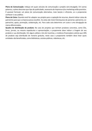 Plano de Comunicação: Indique em quais veículos de comunicação o projeto será divulgado. Em outras
palavras, o plano descreve que tipo de publicidade, assessoria de imprensa e/ou marketing estão previstos.
É possível formular um plano de comunicação alternativo, mais barato e eficiente, se o proponente
conhecer o seu público.
Plano de Cotas: Quando você for adaptar seu projeto para a captação de recursos, deverá indicar cotas de
patrocínio para que a empresa possa escolher. As cotas são níveis hierárquicos de parcerias: patrocínio, co-
patrocínio, apoio, promoção, colaboração, etc. Para cada cota determine um custo e uma divulgação da
marca diferenciados.
Quadro de distribuição do produto: No caso de projetos que tenham produtos concretos, como CDs,
livros, jornais, ou mesmo espetáculos e apresentações, o proponente deve indicar a tiragem de seu
produto e sua distribuição. Em alguns editais e leis de incentivo, a instância financiadora solicita que 20%
do produto seja distribuído de maneira gratuita, neste caso o proponente também deve listar quais
entidades são beneficiadas, como bibliotecas, escolas públicas, videotecas, etc.
 