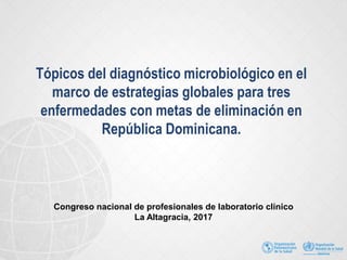 Tópicos del diagnóstico microbiológico en el
marco de estrategias globales para tres
enfermedades con metas de eliminación en
República Dominicana.
Congreso nacional de profesionales de laboratorio clínico
La Altagracia, 2017
 