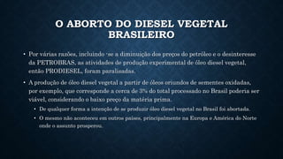 O ABORTO DO DIESEL VEGETAL
BRASILEIRO
• Por várias razões, incluindo -se a diminuição dos preços do petróleo e o desinteresse
da PETROBRAS, as atividades de produção experimental de óleo diesel vegetal,
então PRODIESEL, foram paralisadas.
• A produção de óleo diesel vegetal a partir de óleos oriundos de sementes oxidadas,
por exemplo, que corresponde a cerca de 3% do total processado no Brasil poderia ser
viável, considerando o baixo preço da matéria prima.
• De qualquer forma a intenção de se produzir óleo diesel vegetal no Brasil foi abortada.
• O mesmo não aconteceu em outros países, principalmente na Europa e América do Norte
onde o assunto prosperou.
 