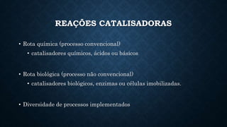 REAÇÕES CATALISADORAS
• Rota química (processo convencional)
• catalisadores químicos, ácidos ou básicos
• Rota biológica (processo não convencional)
• catalisadores biológicos, enzimas ou células imobilizadas.
• Diversidade de processos implementados
 