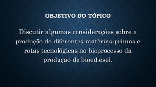 OBJETIVO DO TÓPICO
Discutir algumas considerações sobre a
produção de diferentes matérias-primas e
rotas tecnológicas no bioprocesso da
produção de bioediesel.
 