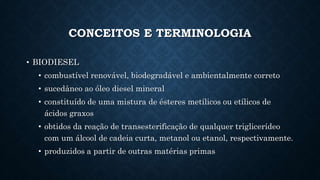 CONCEITOS E TERMINOLOGIA
• BIODIESEL
• combustível renovável, biodegradável e ambientalmente correto
• sucedâneo ao óleo diesel mineral
• constituído de uma mistura de ésteres metílicos ou etílicos de
ácidos graxos
• obtidos da reação de transesterificação de qualquer triglicerídeo
com um álcool de cadeia curta, metanol ou etanol, respectivamente.
• produzidos a partir de outras matérias primas
 