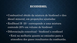 ECODIESEL
• Combustível obtido da mistura de biodiesel e óleo
diesel mineral, em proporções ajustadas
• EcoDiesel B -20 - corresponde a uma mistura
contendo 20% em volume de biodiesel
• Diferenciação conceitual - biodiesel x ecodiesel
• Está na melhoria quanto as emissões para a
atmosfera dos gases resultantes da combustão.
 