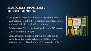 MISTURAS BIODIESEL
DIESEL MINERAL
• As mistura entre o biodiesel e o diesel mineral é
conhecida pela letra B + o número que corresponde
a quantidade de biodiesel na mistura
• Mistura tem 5% de biodiesel, é chamada B5, se tem
20% de biodiesel, é B20.
• A utilização do biodiesel puro ainda está sendo
testada, se for usado só biodiesel (100%) sem
misturar com o diesel mineral, é chamada de B100.
 