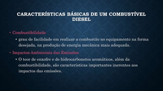 CARACTERÍSTICAS BÁSICAS DE UM COMBUSTÍVEL
DIESEL
• Combustibilidade
• grau de facilidade em realizar a combustão no equipamento na forma
desejada, na produção de energia mecânica mais adequada.
• Impactos Ambientais das Emissões
• O teor de enxofre e de hidrocarbonetos aromáticos, além da
combustibilidade, são características importantes inerentes aos
impactos das emissões.
 