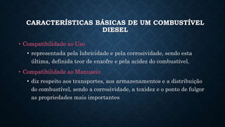• Compatibilidade ao Uso
• representada pela lubricidade e pela corrosividade, sendo esta
última, definida teor de enxofre e pela acidez do combustível.
• Compatibilidade ao Manuseio
• diz respeito aos transportes, aos armazenamentos e a distribuição
do combustível, sendo a corrosividade, a toxidez e o ponto de fulgor
as propriedades mais importantes
CARACTERÍSTICAS BÁSICAS DE UM COMBUSTÍVEL
DIESEL
 