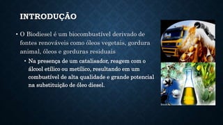 INTRODUÇÃO
• O Biodiesel é um biocombustível derivado de
fontes renováveis como óleos vegetais, gordura
animal, óleos e gorduras residuais
• Na presença de um catalisador, reagem com o
álcool etílico ou metílico, resultando em um
combustível de alta qualidade e grande potencial
na substituição de óleo diesel.
 