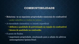 COMBUSTIBILIDADE
• Relaciona -se as seguintes propriedades essenciais do combustível
• poder calorífico e o índice de cetano.
• A viscosidade cinemática e a tensão superficial
• definem a qualidade de pulverização na injeção do combustível
• fatores de qualidade na combustão.
• O ponto de fluidez
• importante propriedade, sinalizando para a adição de aditivos
anticongelantes (países frios).
 