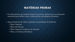 MATÉRIAS PRIMAS
• O conhecimento da matéria prima no processo industrial é um elemento
essencial para definir rotas e alternativas tecnológicas eficientes
• Aproveitamento de óleos e gorduras na produção de biodiesel
• Óleos Vegetais
• Óleos de frituras
• Óleos Vegetais Gorduras de Animais
• Óleos e Gorduras Residuais
 