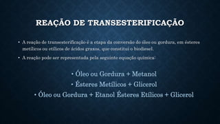 REAÇÃO DE TRANSESTERIFICAÇÃO
• A reação de transesterificação é a etapa da conversão do óleo ou gordura, em ésteres
metílicos ou etílicos de ácidos graxos, que constitui o biodiesel.
• A reação pode ser representada pela seguinte equação química:
• Óleo ou Gordura + Metanol
• Ésteres Metílicos + Glicerol
• Óleo ou Gordura + Etanol Ésteres Etílicos + Glicerol
 
