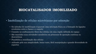 BIOCATALISADOR IMOBILIZADO
• Imobilização de células microbianas por adsorção
• Os métodos de imobilização requerem uma interação fraca ou a formação de ligações
covalentes entre a lipase e o suporte
• Consiste no confinamento físico das células em uma região definida de espaço
• São mantidas suas atividades catalíticas em processos de operação contínua ou
descontínua
• Possibilita a reutilização das células
• utilizado pela sua simplicidade, baixo custo, fácil manipulação e grande diversidade de
suportes
 