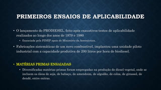 PRIMEIROS ENSAIOS DE APLICABILIDADE
• O lançamento do PRODIESEL, feito após exaustivos testes de aplicabilidade
realizados ao longo dos anos de 1979 e 1980
• financiada pela FINEP apoio do Ministério da Aeronáutica.
• Fabricações sistemáticas de um novo combustível, implantou uma unidade piloto
industrial com a capacidade produtiva de 200 litros por hora de biodiesel.
• MATÉRIAS PRIMAS ENSAIADAS
• Diversificadas matérias primas foram empregadas na produção do diesel vegetal, onde se
incluem os óleos de soja, de babaçu, de amendoim, de algodão, de colza, de girassol, de
dendê, entre outras.
 