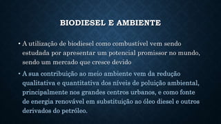 BIODIESEL E AMBIENTE
• A utilização de biodiesel como combustível vem sendo
estudada por apresentar um potencial promissor no mundo,
sendo um mercado que cresce devido
• A sua contribuição ao meio ambiente vem da redução
qualitativa e quantitativa dos níveis de poluição ambiental,
principalmente nos grandes centros urbanos, e como fonte
de energia renovável em substituição ao óleo diesel e outros
derivados do petróleo.
 