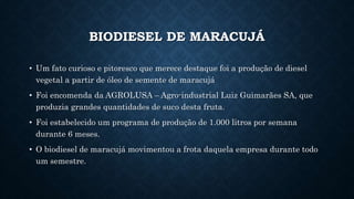 BIODIESEL DE MARACUJÁ
• Um fato curioso e pitoresco que merece destaque foi a produção de diesel
vegetal a partir de óleo de semente de maracujá
• Foi encomenda da AGROLUSA – Agro-industrial Luiz Guimarães SA, que
produzia grandes quantidades de suco desta fruta.
• Foi estabelecido um programa de produção de 1.000 litros por semana
durante 6 meses.
• O biodiesel de maracujá movimentou a frota daquela empresa durante todo
um semestre.
 