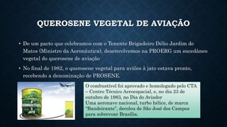 QUEROSENE VEGETAL DE AVIAÇÃO
• De um pacto que celebramos com o Tenente Brigadeiro Délio Jardim de
Matos (Ministro da Aeronáutica), desenvolvemos na PROERG um sucedâneo
vegetal do querosene de aviação
• No final de 1982, o querosene vegetal para aviões à jato estava pronto,
recebendo a denominação de PROSENE.
O combustível foi aprovado e homologado pelo CTA
– Centro Técnico Aeroespacial, e, no dia 23 de
outubro de 1983, no Dia do Aviador
Uma aeronave nacional, turbo hélice, de marca
“Bandeirante”, decolou de São José dos Campos
para sobrevoar Brasília.
 