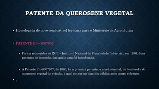 PATENTE DA QUEROSENE VEGETAL
• Homologada do novo combustível foi doada para o Ministério da Aeronáutica
• PATENTE PI – 8007957
• Foram requeridas ao INPI – Instituto Nacional de Propriedade Industrial, em 1980, duas
patentes de invenção, das quais uma foi homologada.
• A Patente PI –8007957, de 1980, foi a primeira patente, a nível mundial, do biodiesel e do
querosene vegetal de aviação, a qual entrou em domínio público, pelo tempo e desuso.
• .
 