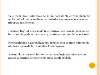 Tele trabalho e EaD: mais de 11 milhões de “tele trabalhadores” no Estados Unidos realizam atividades remuneradas em suas próprias residências. Inclusão Digital: criação de tele centros, locais onde pessoas de baixa renda podem ter acesso gratuito a computadores e à Web. Redesenhando a aprendizagem: turmas com grande número de alunos e apoio de ferramentas Tecnológicas. Ensino Superior sem fronteiras: a tecnologia permite-nos ter acesso a centros de ensino em uma escala global.  